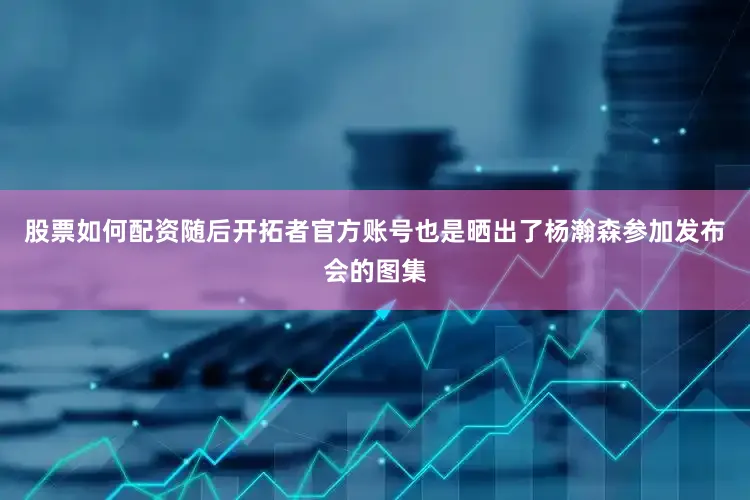 股票如何配资随后开拓者官方账号也是晒出了杨瀚森参加发布会的图集