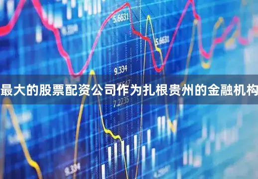 最大的股票配资公司作为扎根贵州的金融机构