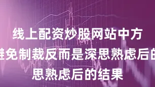 线上配资炒股网站中方刻意避免制裁反而是深思熟虑后的结果